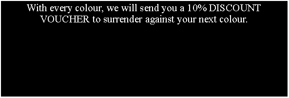 Text Box: With every colour, we will send you a 10% DISCOUNT VOUCHER to surrender against your next colour.