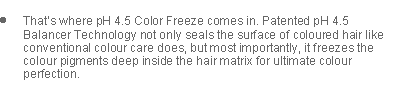 Text Box: Thats where pH 4.5 Color Freeze comes in. Patented pH 4.5 Balancer Technology not only seals the surface of coloured hair like conventional colour care does, but most importantly, it freezes the colour pigments deep inside the hair matrix for ultimate colour perfection.